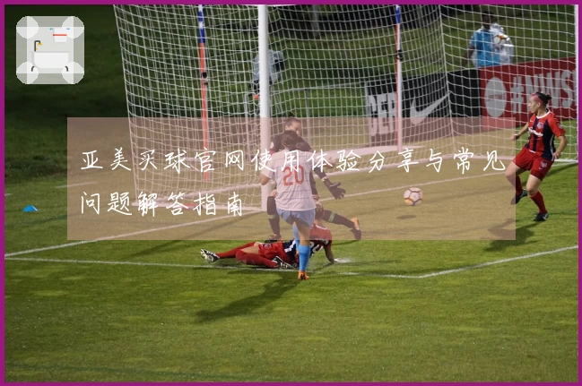 亚美买球官网使用体验分享与常见问题解答指南