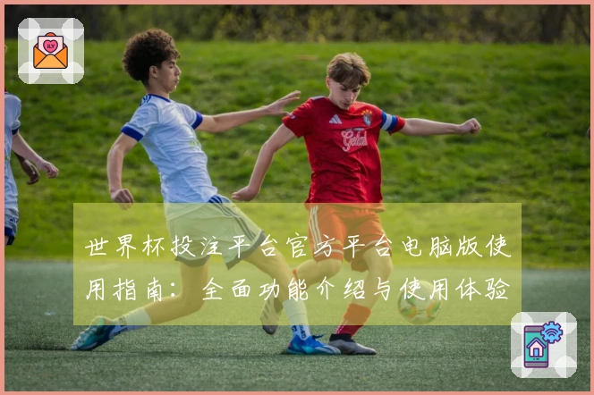 世界杯投注平台官方平台电脑版使用指南：全面功能介绍与使用体验评测