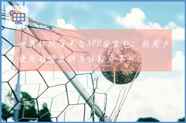 世界杯投注平台APP安装包：新用户使用趋势分析与体验分享