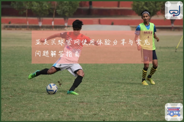 亚美买球官网使用体验分享与常见问题解答指南